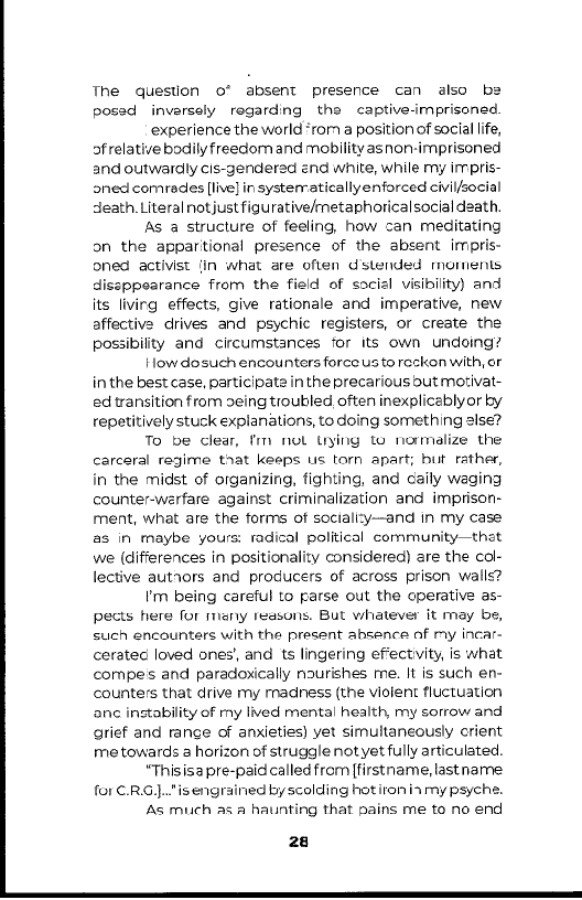 The question o* absent presence can also be
posed inversely regarding the captive-imprisoned

‘experience the world ‘rom a position of social life,
ofrelative bodily freedom and mobility asnon-imprisoned.
and outwardly cis-genderad end white, while my impris-
oned comredes [live] in systerraticallyenforced civil/social
death. Literal not just figurative/metaphoricalsocial death.

As a structure of feeling, how can meditating
on the appartional presence of the absent imipris-
oned activist Jin what are often dstended moments
dissppearance from the field of social visibility) and
its livirg effects, give rationale and imperative, new
affective drives and psychic registers, or create the
possibility and circumstances for its own undoing?

How dosuch encounters force usto reckon with, or
in the best case, participate in the precarious but motivat-
ed transition from seing troubled often inexplicablyor by
repetitively stuck explanations, to doing something alse?

To be clear, tm nol uying to normalize the
carceral regime that keeps us torn apart; but rather,
in the midst of organizing, fighting, and caily waging
counter-werfare against criminalization and imprison-
ment, what ate the forms of soctali:y—and in my case
as in maybe yours: radical political community—thet
we (differences in positionality considered) are the col-
lective autrors and producers of across prison walls?

I'm being careful to parse out the operative as-
pects here for many reasons. But whatever it mey be,
such encounters with the present absence of my incar-
ceratec loved ones’, and ts lingering effectivity, is what
compess and paradoxically nourishes me. It is such en-
counters that drive my rnadiness (the viofent fluctuation
ane instability of my lived mental health, my sorrow and
grief and range of anxieties) yet simultaneously crient
me towards a horizon of struggle notyet fully articulated.

“Thisis@ pre-paid called from [firstname, last name
for .RG).."is engrained by scolding hotironiamy psyche.

As much as a haunting that pains me to no end

 

 

 

 

28

 
